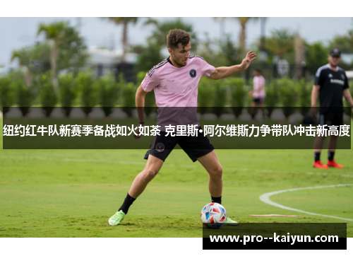 纽约红牛队新赛季备战如火如荼 克里斯·阿尔维斯力争带队冲击新高度 纽约红牛队新赛季备战如火如荼 克里斯·阿尔维斯力争带队冲击新高度