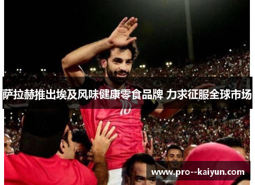 萨拉赫推出埃及风味健康零食品牌 力求征服全球市场 萨拉赫推出埃及风味健康零食品牌 力求征服全球市场