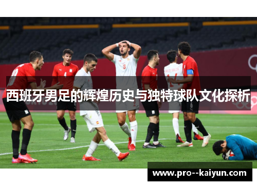 西班牙男足的辉煌历史与独特球队文化探析 西班牙男足的辉煌历史与独特球队文化探析