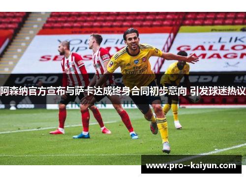 阿森纳官方宣布与萨卡达成终身合同初步意向 引发球迷热议 阿森纳官方宣布与萨卡达成终身合同初步意向 引发球迷热议